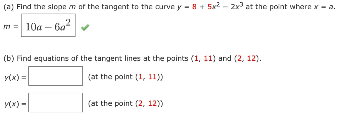 (a) Find the slope m of the tangent to the curve y = 8 + 5x² – 2x3 at the point where x = a.
10а - 6а?
m =
(b) Find equations of the tangent lines at the points (1, 11) and (2, 12).
y(x) =
(at the point (1, 11))
y(x) =
(at the point (2, 12))
