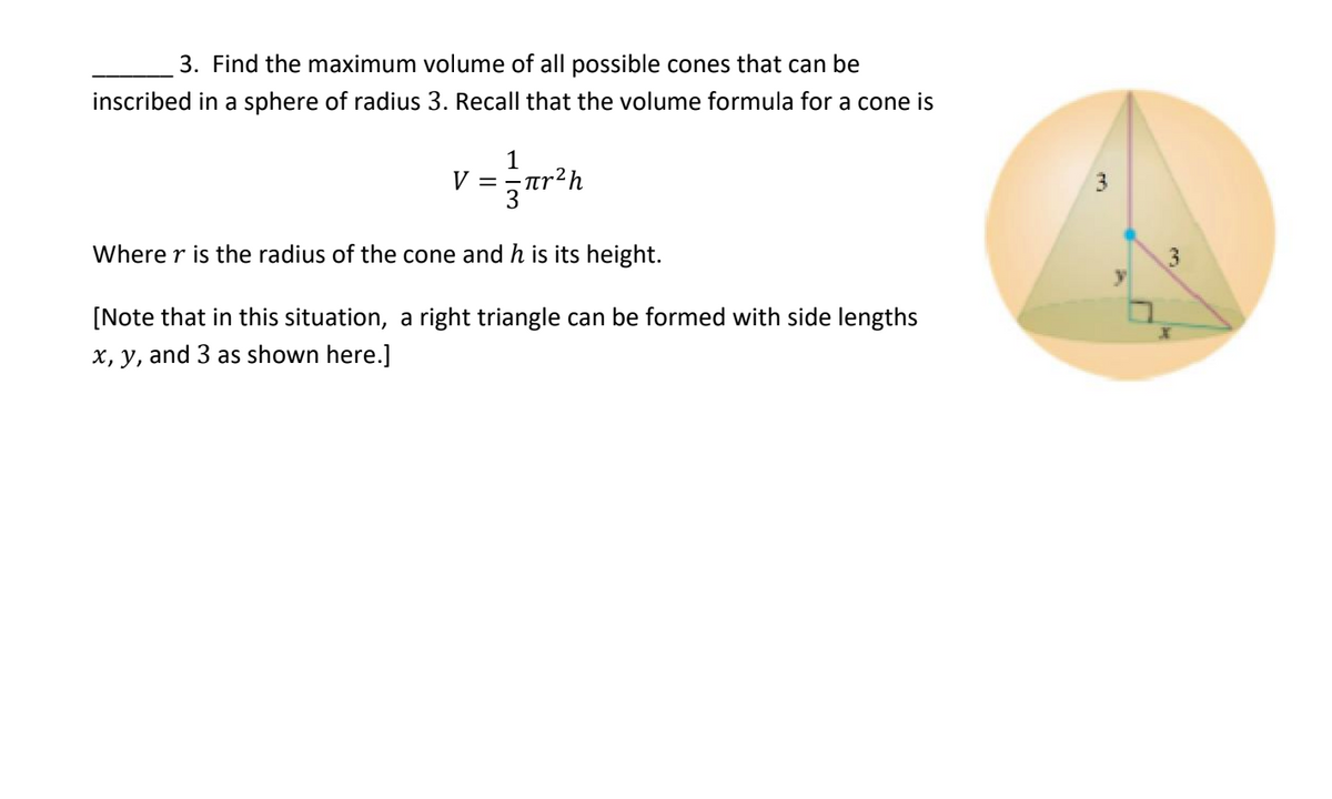 3. Find the maximum volume of all possible cones that can be
inscribed in a sphere of radius 3. Recall that the volume formula for a cone is
1
V= πr? h
3
Where r is the radius of the cone and h is its height.
y
[Note that in this situation, a right triangle can be formed with side lengths
x, y, and 3 as shown here.]
