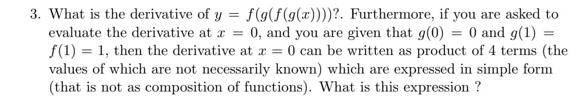 3. What is the derivative of y = f(g(f(g(x))))?. Furthermore, if you are asked to
evaluate the derivative at =
f(1) = 1, then the derivative at x =
values of which are not necessarily known) which are expressed in simple form
(that is not as composition of functions). What is this expression ?
0 and g(1)
0 can be written as product of 4 terms (the
0, and you are given that g(0)
