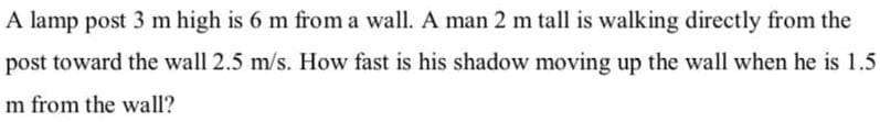 A lamp post 3 m high is 6 m from a wall. A man 2 m tall is walking directly from the
post toward the wall 2.5 m/s. How fast is his shadow moving up the wall when he is 1.5
m from the wall?
