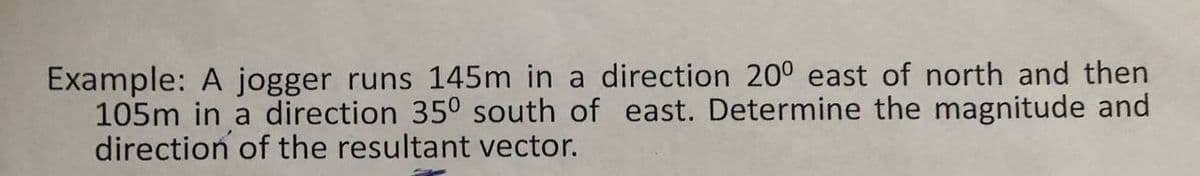 Example: A jogger runs 145m in a direction 200 east of north and then
105m in a direction 350 south of east. Determine the magnitude and
direction of the resultant vector.
