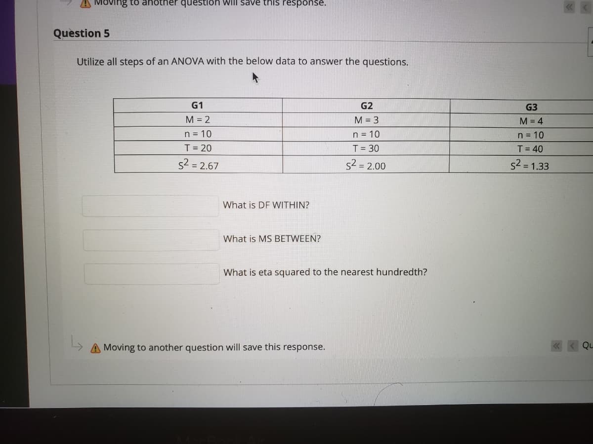 A Moving to anotner question will save this response.
Question 5
Utilize all steps of an ANOVA with the below data to answer the questions.
G1
G2
G3
M = 2
M = 3
M = 4
n = 10
T= 20
n = 10
n = 10
T = 30
T= 40
s2 = 2.67
s2 = 2.00
s2 = 1.33
What is DF WITHIN?
What is MS BETWEEN?
What is eta squared to the nearest hundredth?
A Moving to another question will save this response.
Qu
