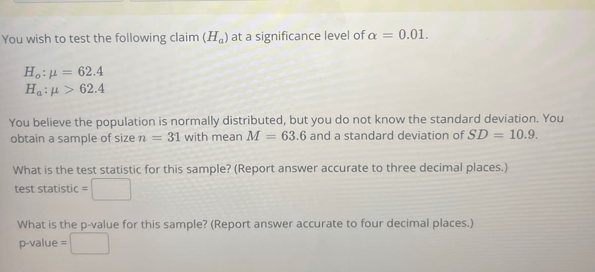 You wish to test the following claim (Ha) at a significance level of a = 0.01.
H.: µ = 62.4
Ha:H > 62.4
You believe the population is normally distributed, but you do not know the standard deviation. You
obtain a sample of size n = 31 with mean M
63.6 and a standard deviation of SD = 10.9.
What is the test statistic for this sample? (Report answer accurate to three decimal places.)
test statistic =
What is the p-value for this sample? (Report answer accurate to four decimal places.)
p-value =
