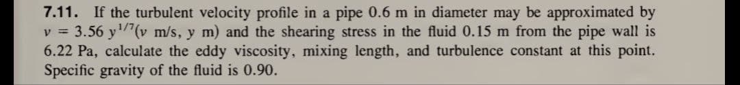 7.11. If the turbulent velocity profile in a pipe 0.6 m in diameter may be approximated by
v = 3.56 y ¹/7(v m/s, y m) and the shearing stress in the fluid 0.15 m from the pipe wall is
6.22 Pa, calculate the eddy viscosity, mixing length, and turbulence constant at this point.
Specific gravity of the fluid is 0.90.