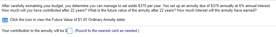 After carefully exmaining your budget, you determine you can manage to set aside $370 per year. You set up an annuity due of $370 annually at 6% annual interest.
How much will you have contributed after 22 years? What is the future value of the annuity after 22 years? How much interest will the annuity have earned?
E Click the icon to view the Future Value of $1.00 Ordinary Annuity table.
Your contribution to the annuity will be $
(Round to the nearest cent as needed.)
