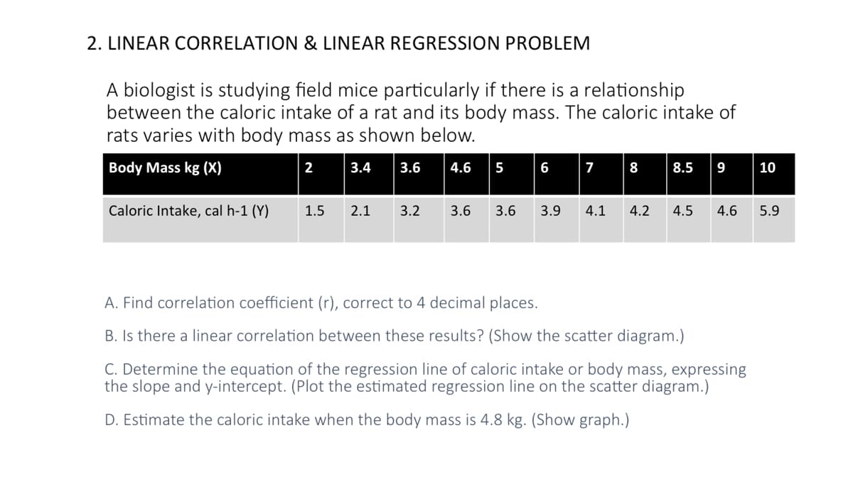 2. LINEAR CORRELATION & LINEAR REGRESSION PROBLEM
A biologist is studying field mice particularly if there is a relationship
between the caloric intake of a rat and its body mass. The caloric intake of
rats varies with body mass as shown below.
Body Mass kg (X)
2
3.4
3.6
4.6
5
6
7
8
8.5
9
10
Caloric Intake, cal h-1 (Y)
1.5
2.1
3.2
3.6
3.6
3.9
4.1
4.2
4.5
4.6
5.9
A. Find correlation coefficient (r), correct to 4 decimal places.
B. Is there a linear correlation between these results? (Show the scatter diagram.)
C. Determine the equation of the regression line of caloric intake or body mass, expressing
the slope and y-intercept. (Plot the estimated regression line on the scatter diagram.)
D. Estimate the caloric intake when the body mass is 4.8 kg. (Show graph.)

