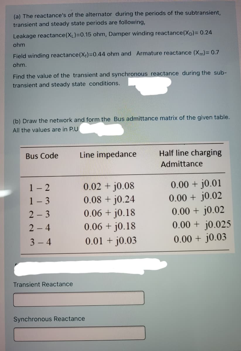 (a) The reactance's of the alternator during the periods of the subtransient,
transient and steady state periods are following,
Leakage reactance(XL)=0.15 ohm, Damper winding reactance(Xp)= 0.24
ohm
Field winding reactance(X;)=0.44 ohm and Armature reactance (Xm)= 0.7
ohm.
Find the value of the transient and synchronous reactance during the sub-
transient and steady state conditions.
(b) Draw the network and form the Bus admittance matrix of the given table.
All the values are in P.U
Bus Code
Line impedance
Half line charging
Admittance
1- 2
1- 3
2 - 3
0.02 j0.08
0.08 + j0.24
0.06 + j0.18
0.06 + j0.18
0.00 + j0.01
0.00 + j0.02
0.00 + j0.02
0.00 + j0.025
0.00 + j0.03
2 4
3 4
0.01 + j0.03
Transient Reactance
Synchronous Reactance
