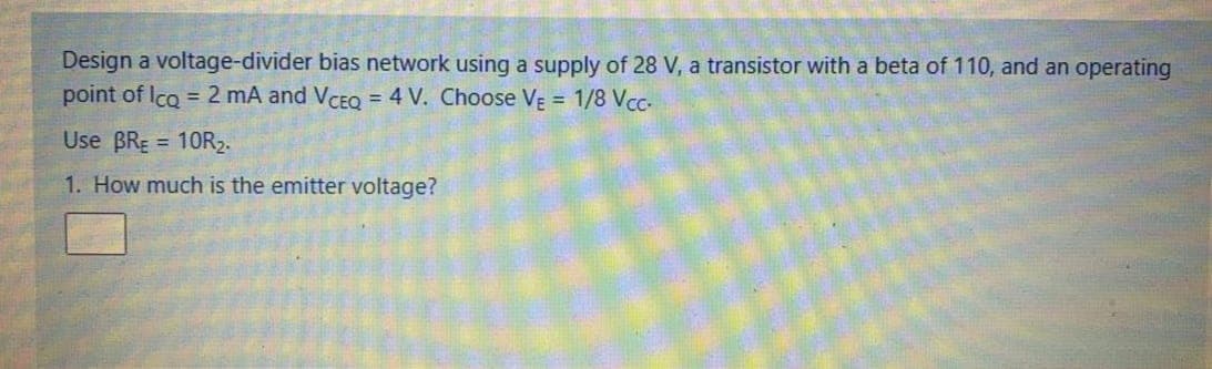 Design a voltage-divider bias network using a supply of 28 V, a transistor with a beta of 110, and an operating
point of Ico = 2 mA and VCEQ = 4 V. Choose VẸ = 1/8 Vcc-
Use BRE = 10R2.
1. How much is the emitter voltage?
