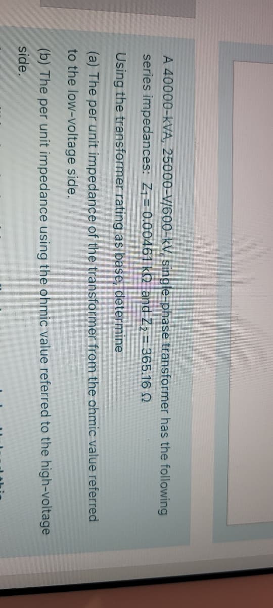 A 40000-kVA, 25000-V/600-kV single-phase transformer has the following
series impedances: Z1= 0.00461 kQ and Z2 = 365.16 N
Using the transformer rating as base, determine
(a) The per unit impedance of the transformer from the ohmic value referred
to the low-voltage side.
(b) The per unit impedance using the ohmic value referred to the high-voltage
side.
