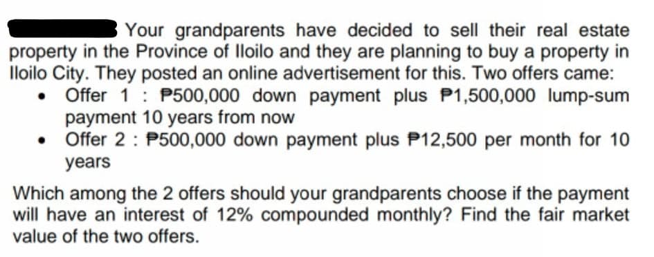 Your grandparents have decided to sell their real estate
property in the Province of lloilo and they are planning to buy a property in
Iloilo City. They posted an online advertisement for this. Two offers came:
Offer 1 : P500,000 down payment plus P1,500,000 lump-sum
payment 10 years from now
• Offer 2 : P500,000 down payment plus P12,500 per month for 10
years
Which among the 2 offers should your grandparents choose if the payment
will have an interest of 12% compounded monthly? Find the fair market
value of the two offers.
