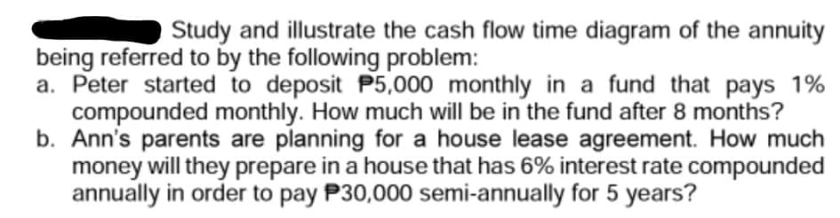 Study and illustrate the cash flow time diagram of the annuity
being referred to by the following problem:
a. Peter started to deposit P5,000 monthly in a fund that pays 1%
compounded monthly. How much will be in the fund after 8 months?
b. Ann's parents are planning for a house lease agreement. How much
money will they prepare in a house that has 6% interest rate compounded
annually in order to pay P30,000 semi-annually for 5 years?

