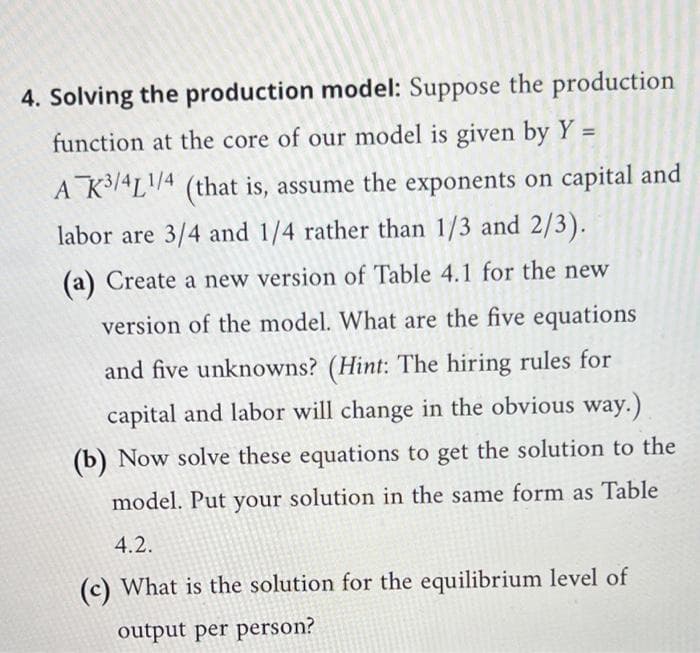 4. Solving the production model: Suppose the production
function at the core of our model is given by Y =
A K4L4 (that is, assume the exponents on capital and
labor are 3/4 and 1/4 rather than 1/3 and 2/3).
(a) Create a new version of Table 4.1 for the new
version of the model. What are the five equations
and five unknowns? (Hint: The hiring rules for
capital and labor will change in the obvious way.)
(b) Now solve these equations to get the solution to the
model. Put your solution in the same form as Table
4.2.
(c) What is the solution for the equilibrium level of
output per person?
