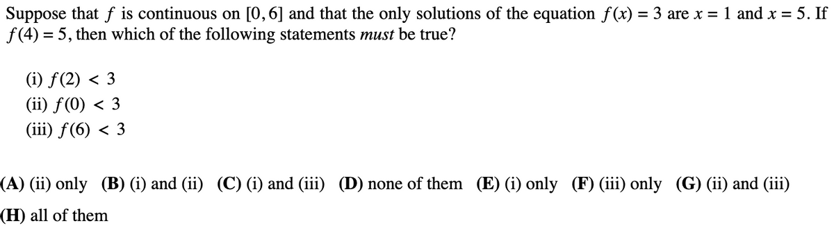 Suppose that f is continuous on [0,6] and that the only solutions of the equation f(x) = 3 are x = 1 and x = 5. If
f(4) = 5, then which of the following statements must be true?
(i) ƒ(2) < 3
(ii) f(0) < 3
(iii) f(6) < 3
(A) (ii) only (B) (i) and (ii) (C) (i) and (iii) (D) none of them (E) (i) only (F) (iii) only (G) (ii) and (iii)
(H) all of them