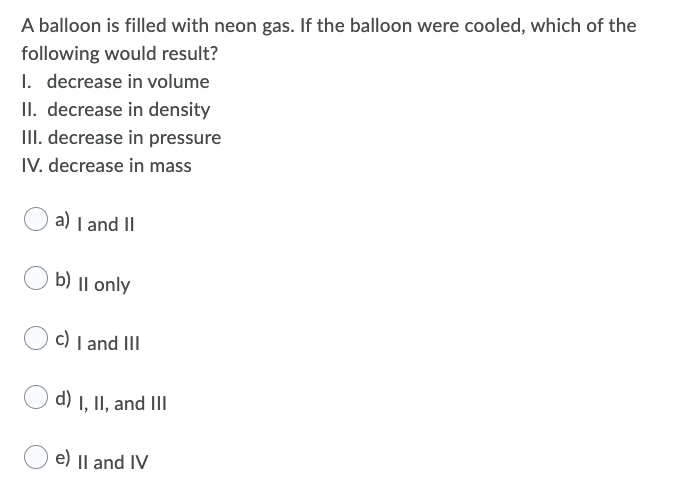 A balloon is filled with neon gas. If the balloon were cooled, which of the
following would result?
I. decrease in volume
II. decrease in density
III. decrease in pressure
IV. decrease in mass
a) I and II
b) || only
c) I and III
d) I, II, and III
e) || and IV
