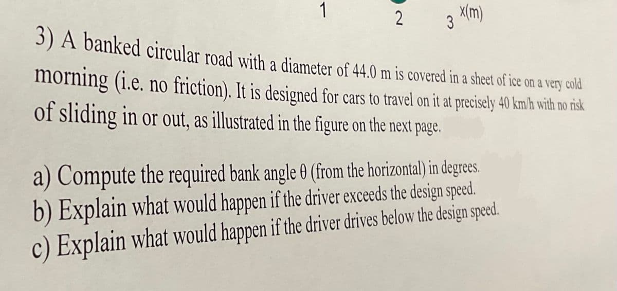 3 X(m)
2
3) A banked circular road with a diameter of 44.0 m is covered in a sheet of ice on a very cold
morning (i.e. no friction). It is designed for cars to travel on it at precisely 40 km/h with no risk
of sliding in or out, as illustrated in the figure on the next page.
a) Compute the required bank angle 0 (from the horizontal) in degrees.
b) Explain what would happen if the driver exceeds the design speed.
c) Explain what would happen if the driver drives below the design speed.