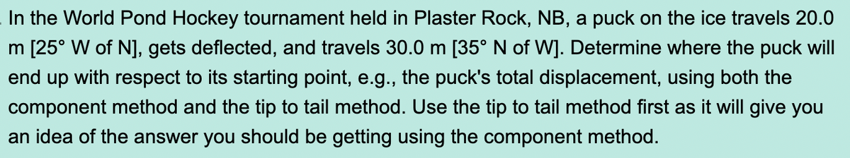 In the World Pond Hockey tournament held in Plaster Rock, NB, a puck on the ice travels 20.0
m [25° W of N], gets deflected, and travels 30.0 m [35° N of W]. Determine where the puck will
end up with respect to its starting point, e.g., the puck's total displacement, using both the
component method and the tip to tail method. Use the tip to tail method first as it will give you
an idea of the answer you should be getting using the component method.
