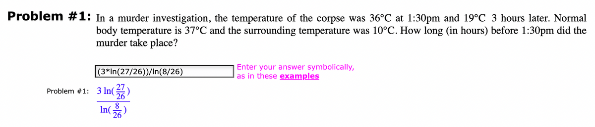 Problem #1: In a murder investigation, the temperature of the corpse was 36°C at 1:30pm and 19°C 3 hours later. Normal
body temperature is 37°C and the surrounding temperature was 10°C. How long (in hours) before 1:30pm did the
murder take place?
(3*In(27/26))/In(8/26)
Problem #1: 3 ln(
8
In 26
:)
Enter your answer symbolically,
as in these examples