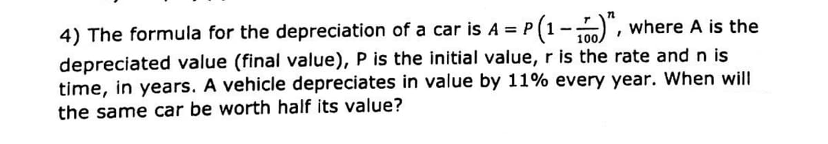 4) The formula for the depreciation of a car is A = P (1-", where A is the
depreciated value (final value), P is the initial value, r is the rate and n is
time, in years. A vehicle depreciates in value by 11% every year. When will
the same car be worth half its value?
100.
