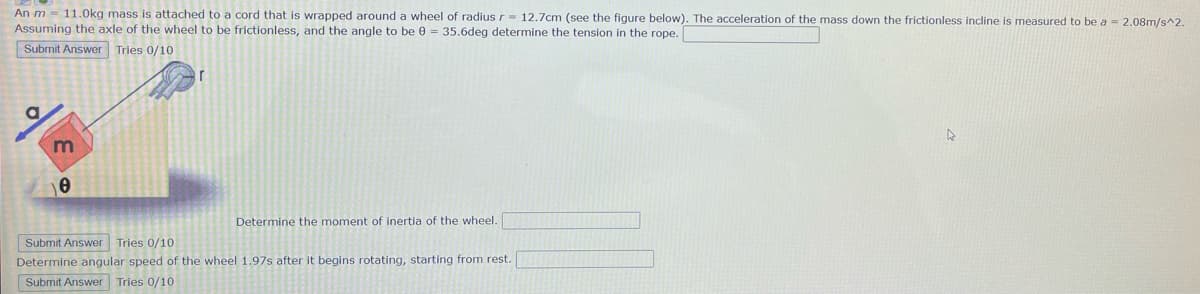 An m 11.0kg mass is attached to a cord that is wrapped around a wheel of radius r= 12.7cm (see the figure below). The acceleration of the mass down the frictionless incline is measured to be a = 2.08m/s^2.
Assuming the axle of the wheel to be frictionless, and the angle to be 0 = 35.6deg determine the tension in the rope.
Submit Answer Tries 0/10
a
m
0
Determine the moment of inertia of the wheel.
Submit Answer Tries 0/10
Determine angular speed of the wheel 1.97s after it begins rotating, starting from rest.
Submit Answer Tries 0/10
A