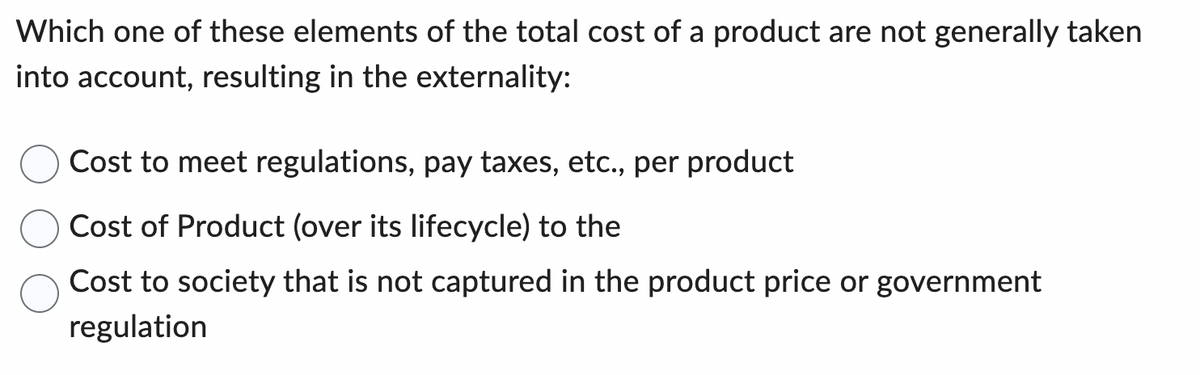 Which one of these elements of the total cost of a product are not generally taken
into account, resulting in the externality:
Cost to meet regulations, pay taxes, etc., per product
Cost of Product (over its lifecycle) to the
Cost to society that is not captured in the product price or government
regulation