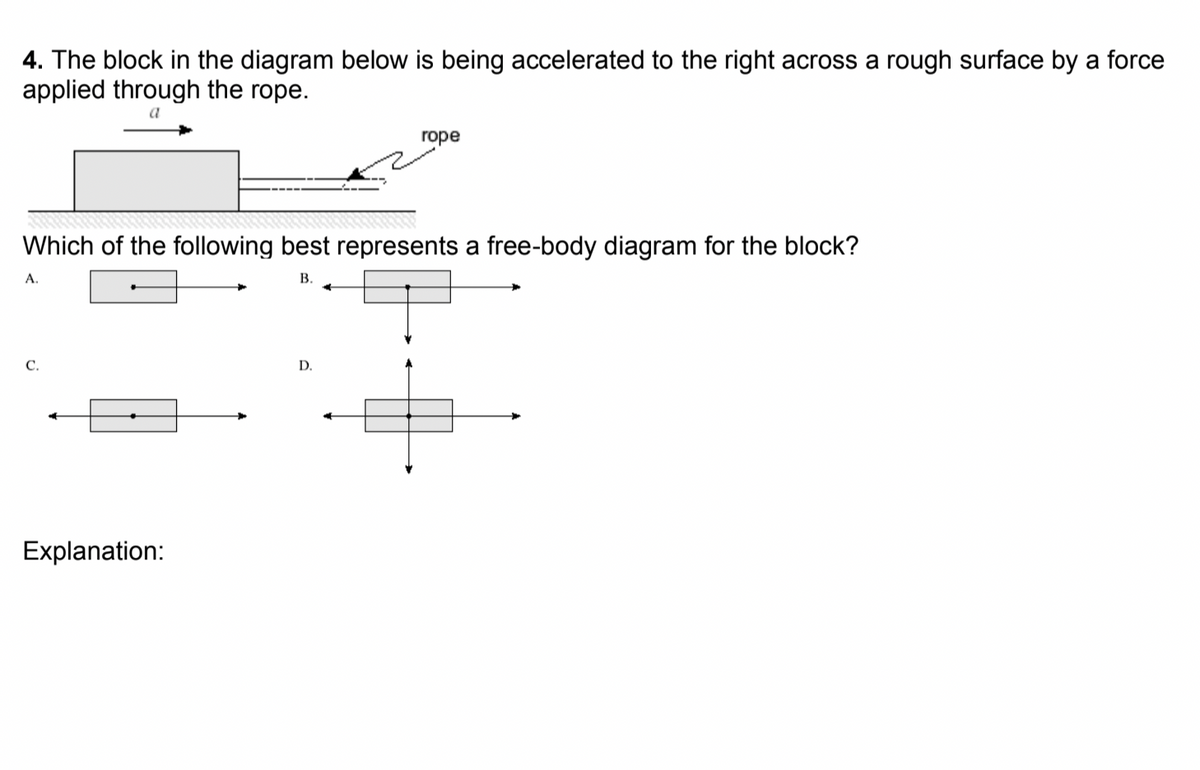 4. The block in the diagram below is being accelerated to the right across a rough surface by a force
applied through the rope.
a
гоpe
Which of the following best represents a free-body diagram for the block?
А.
В.
C.
D.
Explanation:
