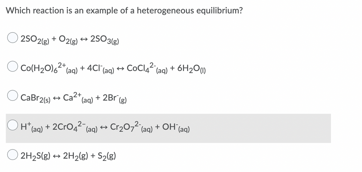 Which reaction is an example of a heterogeneous equilibrium?
25O2(e) + O2(g) → 2SO3(g)
O Co(H20),2*
Co(H2O)6-"(aq)
+ 4Cl (ag) → COCI4“ (ag) + 6H2O(1)
2-
CaBr2(s) +
Ca2+
(aq)
+ 2Br
(g)
H* (aq) + 2CRO42 (aq) → Cr2O74(aq) + OH"(aq)
+ OH (aq)
2H2S(g) → 2H2(g) + S2(g)
