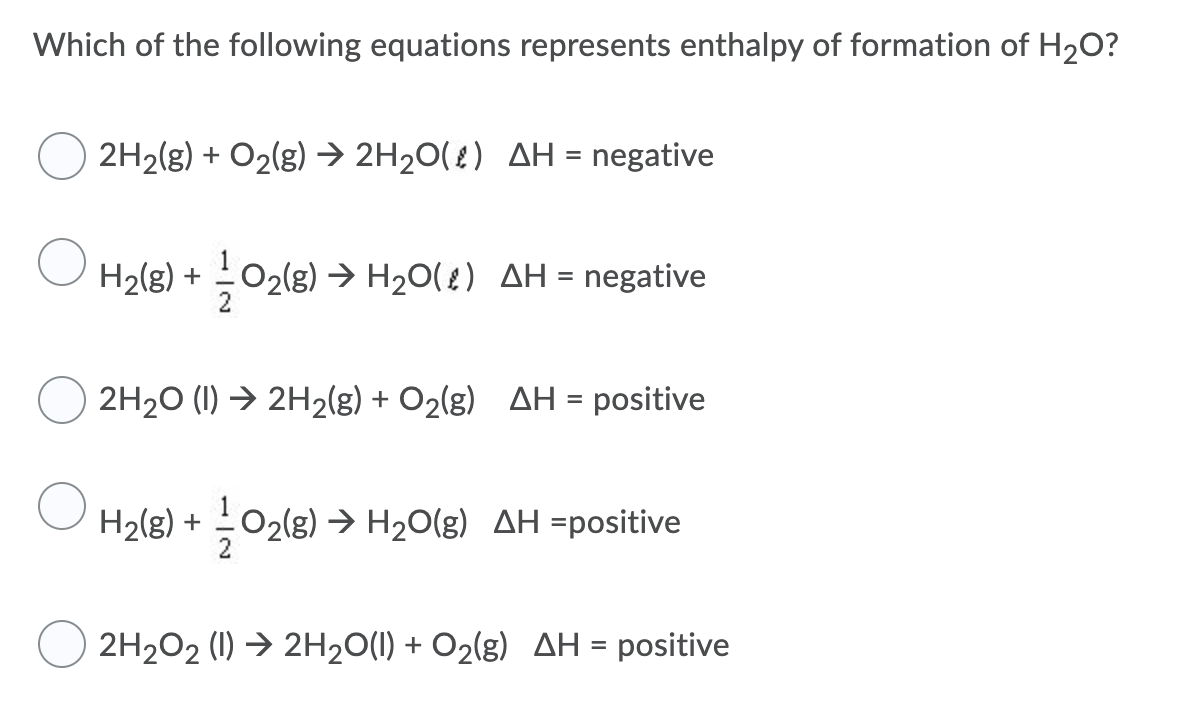 Which of the following equations represents enthalpy of formation of H2O?
2H2(g) + O2(g) → 2H20(£) AH = negative
%3D
H2(g) + 02(g) → H20( ?) AH = negative
%D
2H20 (1) → 2H2(g) + O2(g) AH = positive
H2(g) +
O2(8) > H20(g) AH =positive
2H2O2 (1) → 2H20(1) + O2(g) AH = positive
