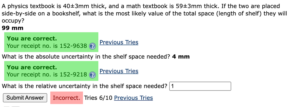A physics textbook is 40±3mm thick, and a math textbook is 59±3mm thick. If the two are placed
side-by-side on a bookshelf, what is the most likely value of the total space (length of shelf) they will
occupy?
99 mm
You are correct.
Your receipt no. is 152-9638
What is the absolute uncertainty in the shelf space needed? 4 mm
You are correct.
Your receipt no. is 152-9218
What is the relative uncertainty in the shelf space needed? 1
Submit Answer Incorrect. Tries 6/10 Previous Tries
Previous Tries
Previous Tries