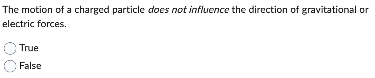 The motion of a charged particle does not influence the direction of gravitational or
electric forces.
True
False