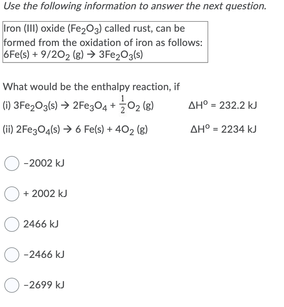 Use the following information to answer the next question.
Iron (III) oxide (Fe203) called rust, can be
formed from the oxidation of iron as follows:
6Fe(s) + 9/202 (g) → 3FE2O3(s)
What would be the enthalpy reaction, if
1
(i) 3Fe2O3(s) → 2FE304 + 02 (g)
AH° = 232.2 kJ
(ii) 2Fe304(s) → 6 Fe(s) + 402 (g)
AH° = 2234 kJ
%3D
-2002 kJ
+ 2002 kJ
2466 kJ
-2466 kJ
-2699 kJ
