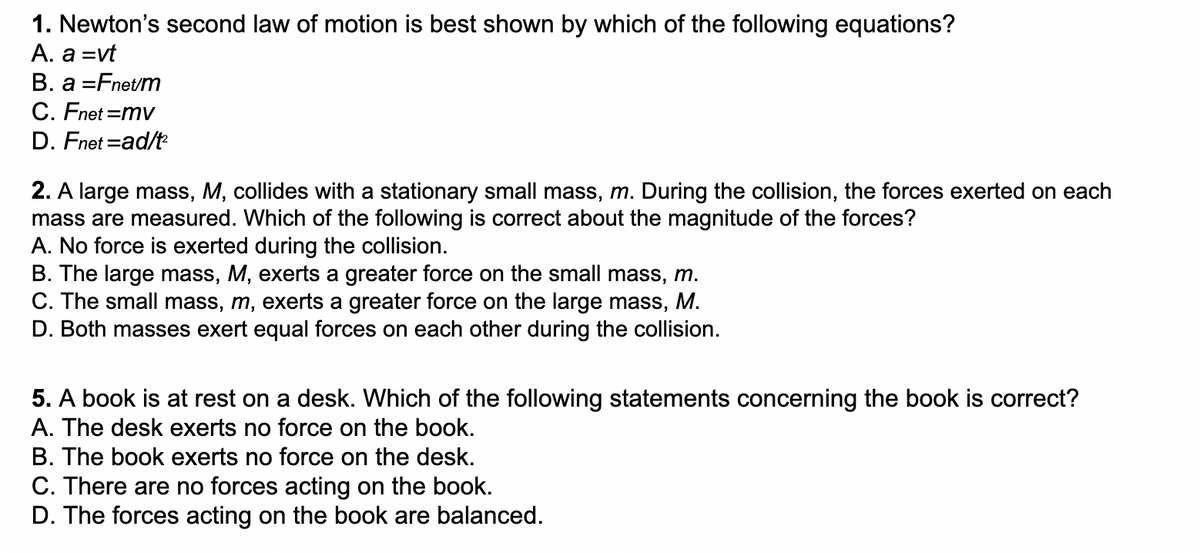 1. Newton's second law of motion is best shown by which of the following equations?
A. a =vt
B. a =Fnet/m
C. Fnet =mv
D. Fnet =ad/t
2. A large mass, M, collides with a stationary small mass, m. During the collision, the forces exerted on each
mass are measured. Which of the following is correct about the magnitude of the forces?
A. No force is exerted during the collision.
B. The large mass, M, exerts a greater force on the small mass, m.
C. The small mass, m, exerts a greater force on the large mass, M.
D. Both masses exert equal forces on each other during the collision.
5. A book is at rest on a desk. Which of the following statements concerning the book is correct?
A. The desk exerts no force on the book.
B. The book exerts no force on the desk.
C. There are no forces acting on the book.
D. The forces acting on the book are balanced.
