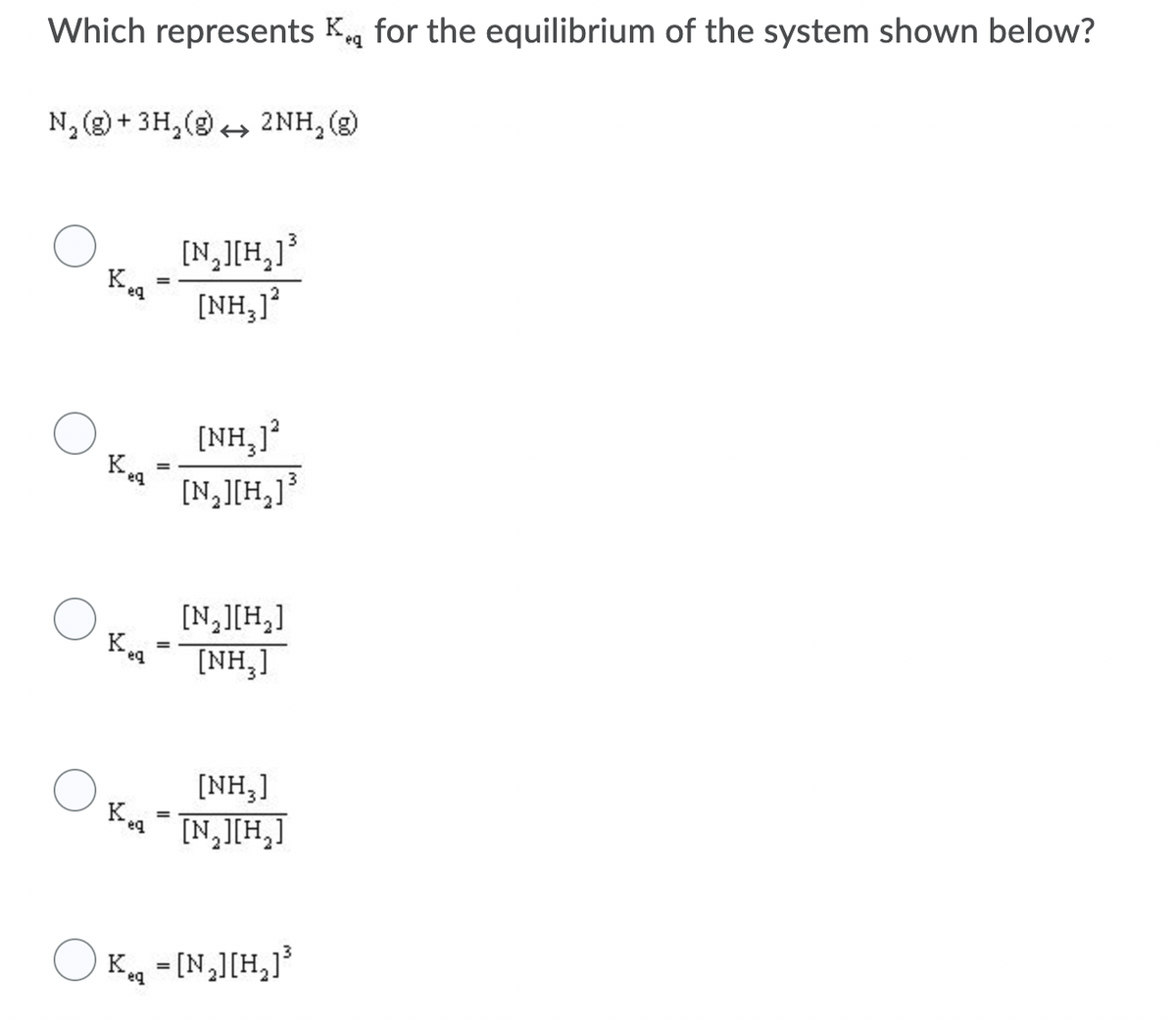 Which represents Kg for the equilibrium of the system shown below?
N, (2) + 3H, (9) + 2NH,(g)
[N,[H,]°
[NH,]
[NH,1?
Kea
[N,][H,]³
[N,][H,]
K.
[NH,]
eq
[NH,]
[N,JIH,]
eg
O K =[N,][H,]³
eq
