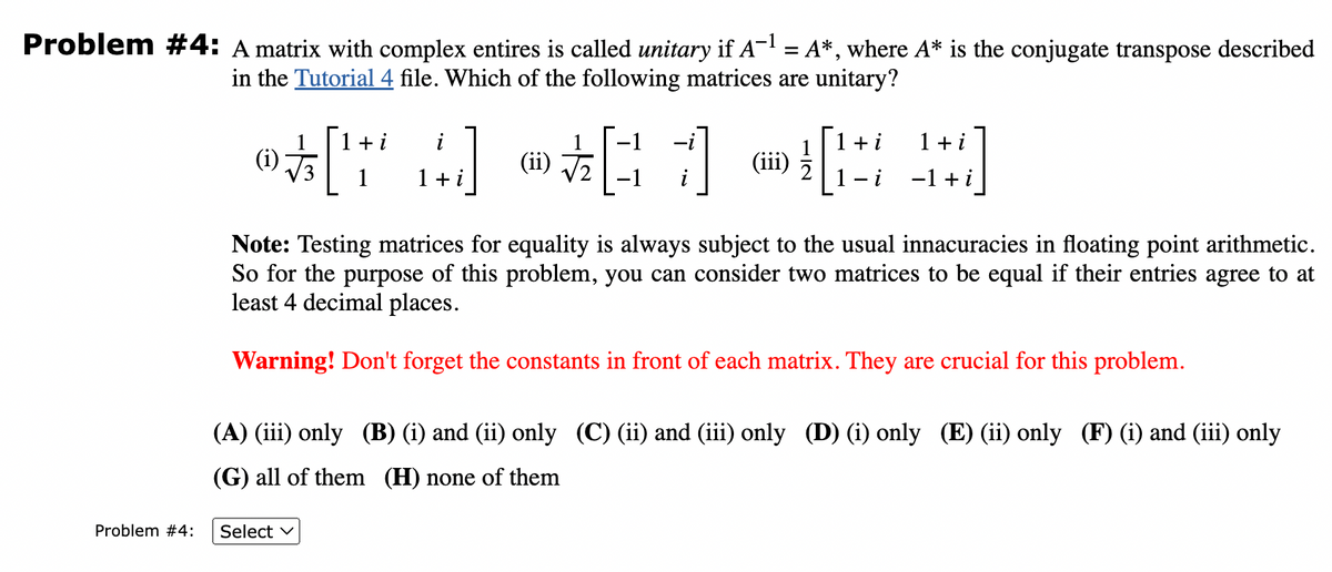 Problem #4: A matrix with complex entires is called unitary if A-¹ = A*, where A* is the conjugate transpose described
in the Tutorial 4 file. Which of the following matrices are unitary?
Problem #4:
1
i
1+i 1 + i
®[ A] @[G7] @[#]
(i)
1+i
1
(ii)
+
1
(iii)
−1+i
Note: Testing matrices for equality is always subject to the usual innacuracies in floating point arithmetic.
So for the purpose of this problem, you can consider two matrices to be equal if their entries agree to at
least 4 decimal places.
Warning! Don't forget the constants in front of each matrix. They are crucial for this problem.
Select ✓
(A) (iii) only (B) (i) and (ii) only (C) (ii) and (iii) only (D) (i) only (E) (ii) only (F) (i) and (iii) only
(G) all of them (H) none of them