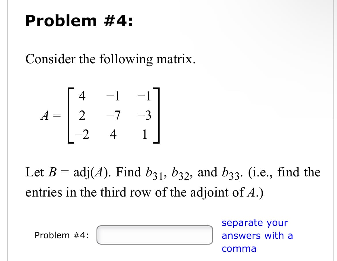 Problem #4:
Consider the following matrix.
A
=
4 -1 -1
2 -7 -3
-2 4 1
Let B = adj(4). Find b31, b32, and b33. (i.e., find the
entries in the third row of the adjoint of A.)
Problem #4:
separate your
answers with a
comma
