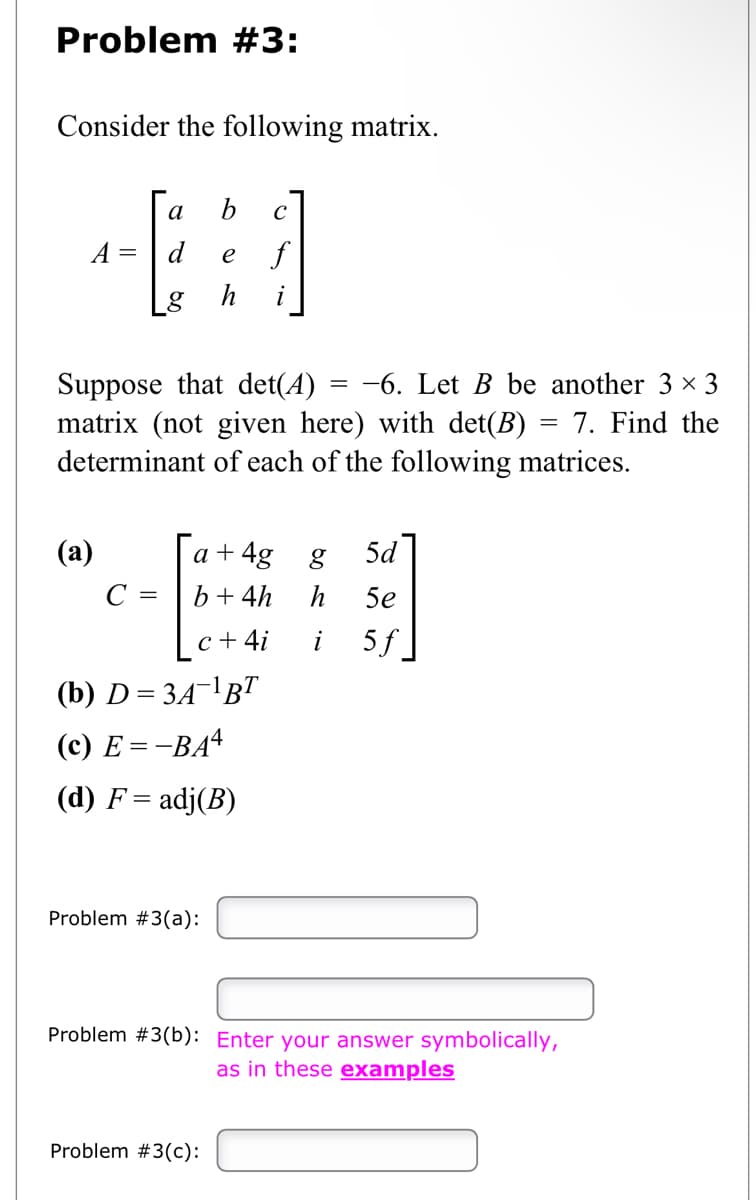 Problem #3:
Consider the following matrix.
A =
a b C
f
Suppose that det(A) =-6. Let B be another 3 × 3
matrix (not given here) with det(B) = 7. Find the
determinant of each of the following matrices.
(a)
e
g h
a +4g g 5d
b + 4h
h
5e
c + 4i
i 5f
(b) D=3A-¹ BT
(c) E=-BA4
(d) F = adj(B)
C =
Problem #3(a):
Problem #3(b): Enter your answer symbolically,
as in these examples
Problem #3 (c):