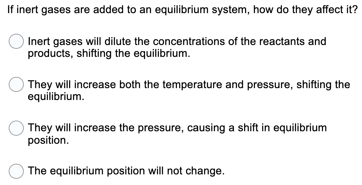 If inert gases are added to an equilibrium system, how do they affect it?
Inert gases will dilute the concentrations of the reactants and
products, shifting the equilibrium.
They will increase both the temperature and pressure, shifting the
equilibrium.
They will increase the pressure, causing a shift in equilibrium
position.
The equilibrium position will not change.
