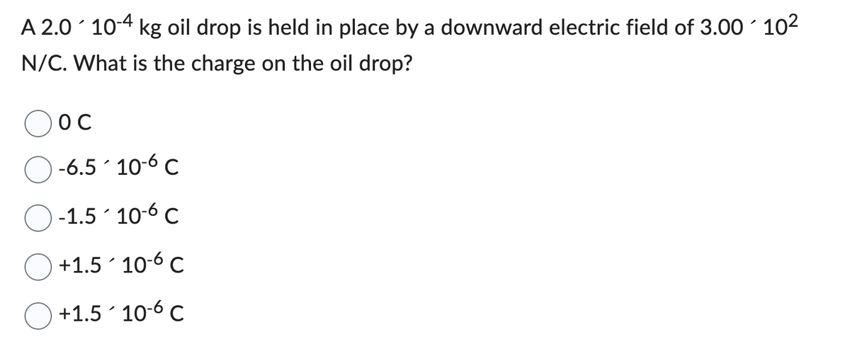 A 2.0 10-4 kg oil drop is held in place by a downward electric field of 3.00 10²
N/C. What is the charge on the oil drop?
OC
-6.510-6 C
-1.510-6 C
+1.5 106 C
+1.510-6 C