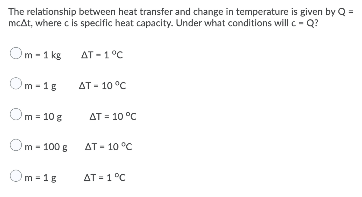 The relationship between heat transfer and change in temperature is given by Q =
mcAt, where c is specific heat capacity. Under what conditions will c = Q?
%3D
%3D
m = 1 kg
AT = 1 °C
m = 1 g
AT = 10 °C
%3D
m = 10 g
AT = 10 °C
m = 100 g
AT = 10 °C
%3D
m = 1 g
AT = 1 °C
