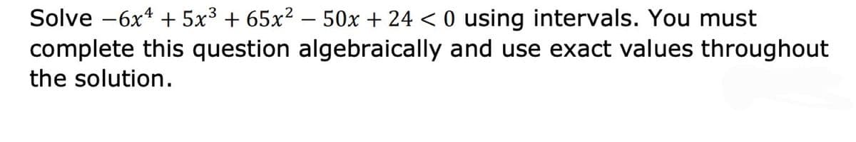 Solve -6x* + 5x³ + 65x2 – 50x + 24 < 0 using intervals. You must
complete this question algebraically and use exact values throughout
the solution.
