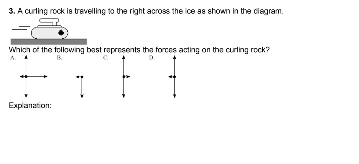 3. A curling rock is travelling to the right across the ice as shown in the diagram.
Which of the following best represents the forces acting on the curling rock?
A.
В.
С.
D.
Explanation:
