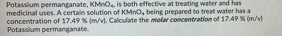 Potassium permanganate, KMNO4, is both effective at treating water and has
medicinal uses. A certain solution of KMNO, being prepared to treat water has a
concentration of 17.49 % (m/v). Calculate the molar concentration of 17.49 % (m/v)
Potassium permanganate.
