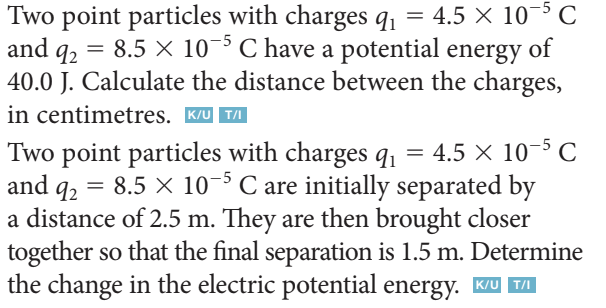 and 92
=
Two point particles with charges q₁ = 4.5 X 105 C
8.5 X 105 C have a potential energy of
40.0 J. Calculate the distance between the charges,
in centimetres. K/UT/I
92
Two point particles with charges q₁ = 4.5 × 10-5 C
and q₂ = 8.5 × 10-5 C are initially separated by
a distance of 2.5 m. They are then brought closer
together so that the final separation is 1.5 m. Determine
the change in the electric potential energy. K/U™/