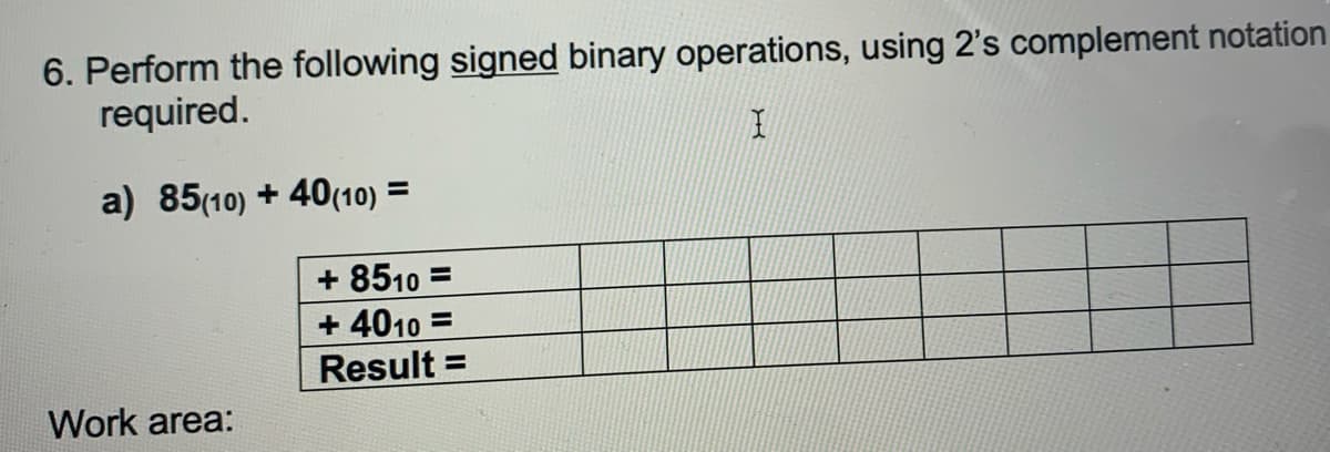 6. Perform the following signed binary operations, using 2's complement notation
required.
a) 85(10) + 40(10) =
+ 8510 =
+ 4010 =
Result =
%3D
Work area:
