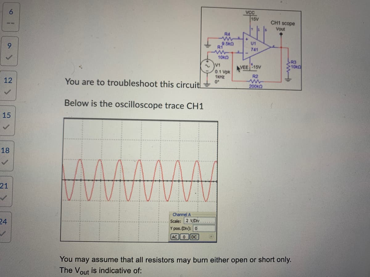 a>
6
12
9
✓
15
18
✓
21
24
✓
You are to troubleshoot this circuit
Below the oscilloscope trace CH1
Channel A
Scale: 2 V/Div
Y pos. (Div): 0
AC 0 DC
R4
www
9.5KQ
R1
www
10k0
V1
0.1 Vpk
1KHz
0°
VCC
+
AVEE
15V
U1
741
15V
R2
200kΩ
CH1 scope
Vout
R3
10k
You may assume that all resistors may burn either open or short only.
The Vout is indicative of:
