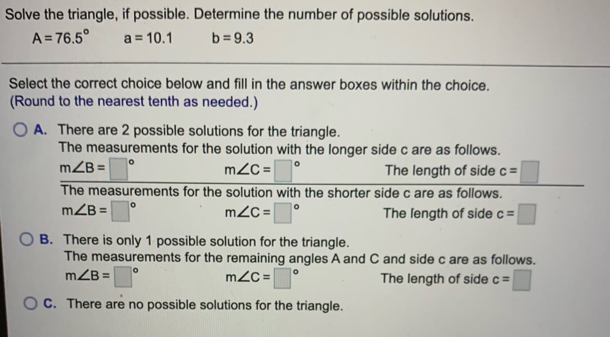 Solve the triangle, if possible. Determine the number of possible solutions.
A = 76.5°
a = 10.1
b = 9.3
Select the correct choice below and fill in the answer boxes within the choice.
(Round to the nearest tenth as needed.)
O A. There are 2 possible solutions for the triangle.
The measurements for the solution with the longer side c are as follows.
mZB =
mZC =
The length of side c=
The measurements for the solution with the shorter side c are as follows.
mZB =
mZC =
The length of side c=
O B. There is only 1 possible solution for the triangle.
The measurements for the remaining angles A and C and side c are as follows.
mZB =
mZC =
The length of side c =
O C. There are no possible solutions for the triangle.
