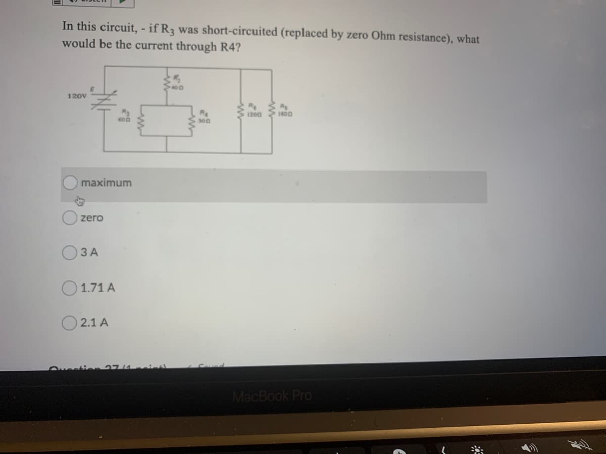 In this circuit, - if R3 was short-circuited (replaced by zero Ohm resistance), what
would be the current through R4?
400
120V
R
Rs
RA
300
1200
maximum
zero
O3 A
1.71 A
O 2.1 A
Ouestien 27/4
MacBook Pro
