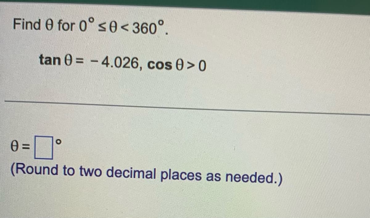 Find 0 for 0° s0 < 360°.
tan 0 = - 4.026, cos 0>0
(Round to two decimal places as needed.)
