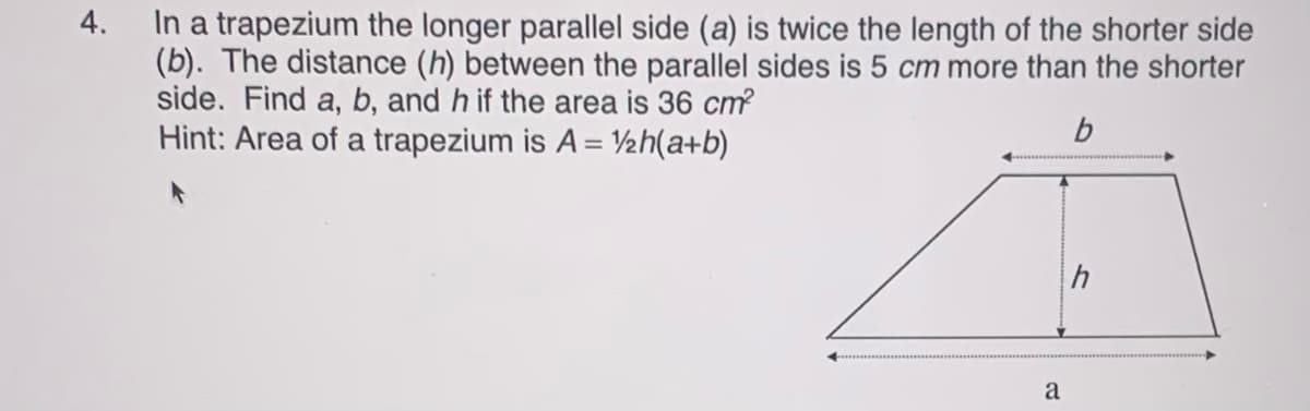 In a trapezium the longer parallel side (a) is twice the length of the shorter side
(b). The distance (h) between the parallel sides is 5 cm more than the shorter
side. Find a, b, and h if the area is 36 cm?
Hint: Area of a trapezium is A = V½h(a+b)
4.
h
a
