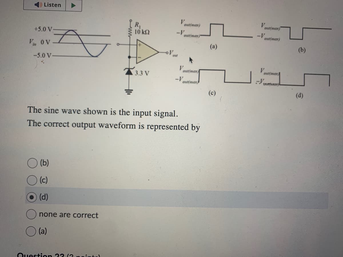 Listen
+5.0 V-
Vin OV
-5.0 V-
(b)
(c)
(d)
none are correct
(a)
www
Question ??
10 ΚΩ
3.3 V
V
-V
out
out(max)
out(max)
The sine wave shown is the input signal.
The correct output waveform is represented by
V
-V
out(max)
out(max
(a)
(c)
V
-V
out(max)
out(max)
V
-V VAIR
out(max
(b)
(d)