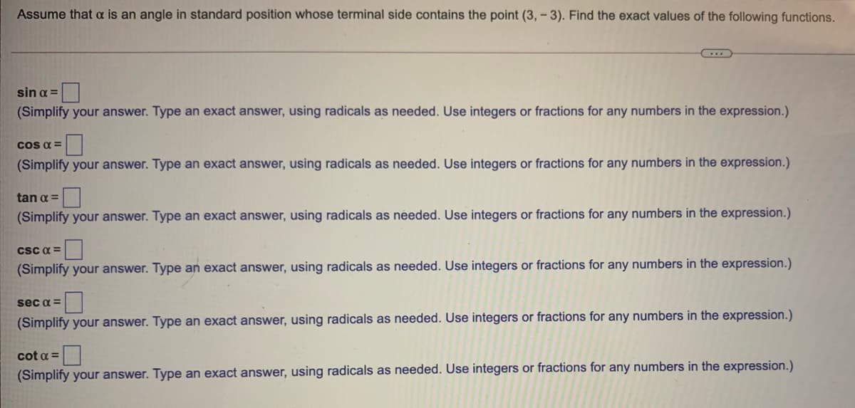 Assume that a is an angle in standard position whose terminal side contains the point (3, - 3). Find the exact values of the following functions.
sin a =
(Simplify your answer. Type an exact answer, using radicals as needed. Use integers or fractions for any numbers in the expression.)
Cos a =
(Simplify your answer. Type an exact answer, using radicals as needed. Use integers or fractions for any numbers in the expression.)
tan a =
(Simplify your answer. Type an exact answer, using radicals as needed. Use integers or fractions for any numbers in the expression.)
csC a =
(Simplify your answer. Type an exact answer, using radicals as needed. Use integers or fractions for any numbers in the expression.)
sec a =
(Simplify your answer. Type an exact answer, using radicals as needed. Use integers or fractions for any numbers in the expression.)
cot a =
(Simplify your answer. Type an exact answer, using radicals as needed. Use integers or fractions for any numbers in the expression.)
